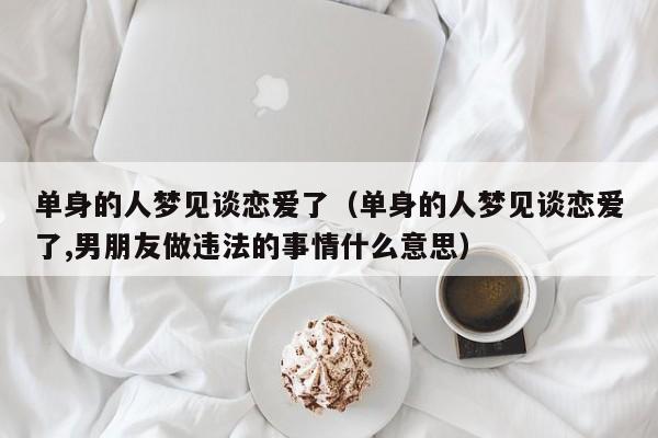 单身的人梦见谈恋爱了(单身的人梦见谈恋爱了,男朋友做违法的事情什么意思)