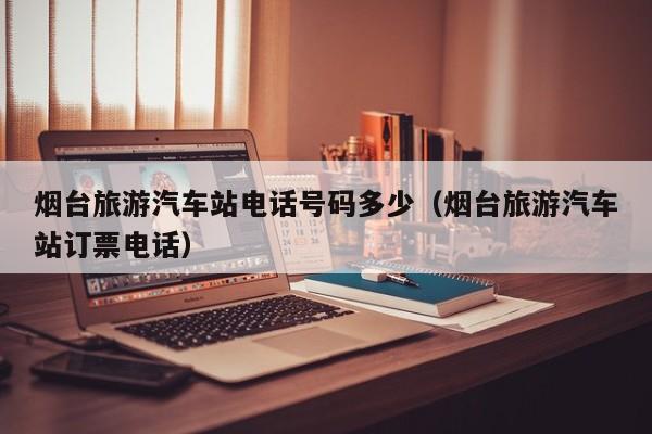 烟台旅游汽车站电话号码多少(烟台旅游汽车站订票电话)
