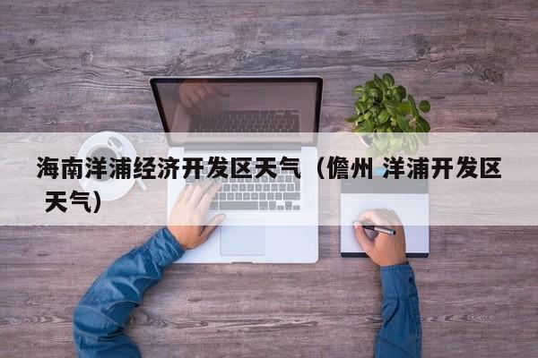 海南洋浦经济开发区天气(儋州 洋浦开发区 天气)