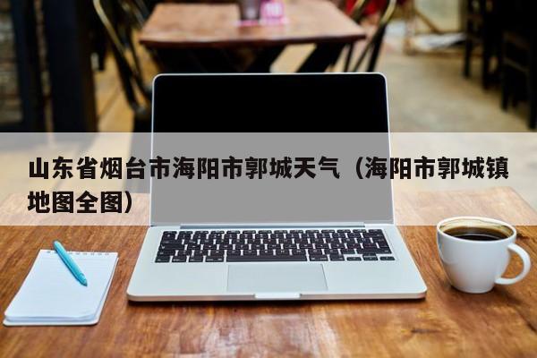 山东省烟台市海阳市郭城天气(海阳市郭城镇地图全图)