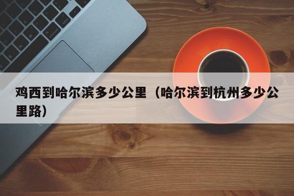 鸡西到哈尔滨多少公里(哈尔滨到杭州多少公里路)