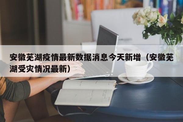 安徽芜湖疫情最新数据消息今天新增(安徽芜湖受灾情况最新)