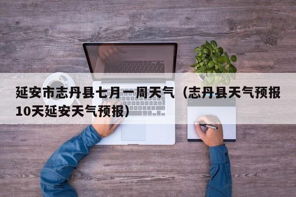 延安市志丹县七月一周天气(志丹县天气预报10天延安天气预报)