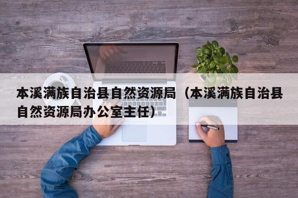 本溪满族自治县自然资源局(本溪满族自治县自然资源局办公室主任)