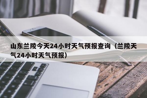 山东兰陵今天24小时天气预报查询(兰陵天气24小时天气预报)