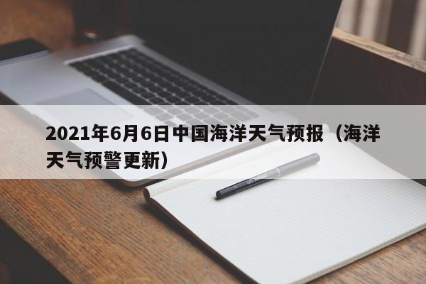 2021年6月6日中国海洋天气预报(海洋天气预警更新)