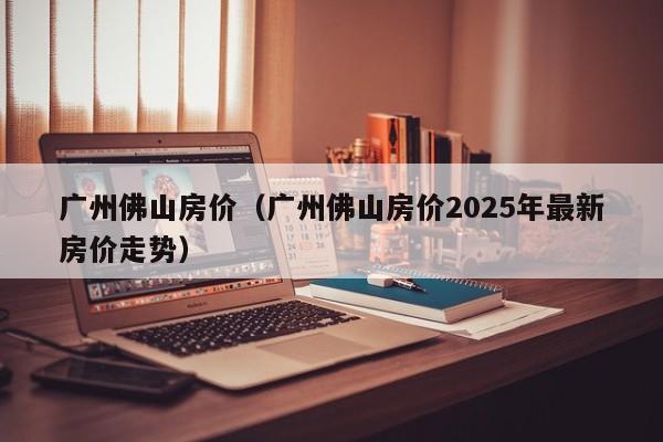 广州佛山房价(广州佛山房价2025年最新房价走势)