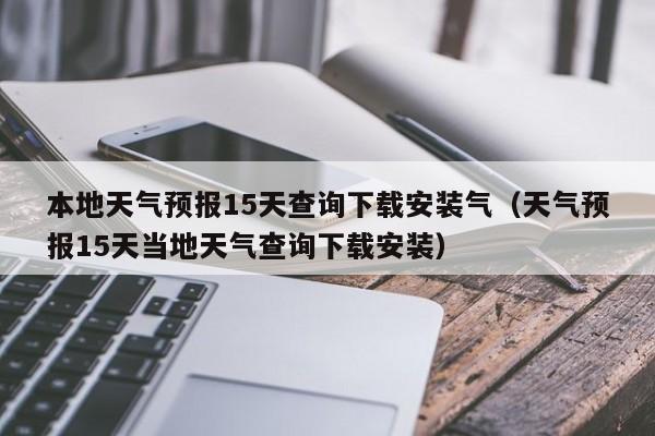 本地天气预报15天查询下载安装气(天气预报15天当地天气查询下载安装)