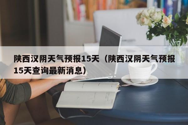 陕西汉阴天气预报15天(陕西汉阴天气预报15天查询最新消息)