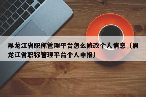 黑龙江省职称管理平台怎么修改个人信息(黑龙江省职称管理平台个人申报)