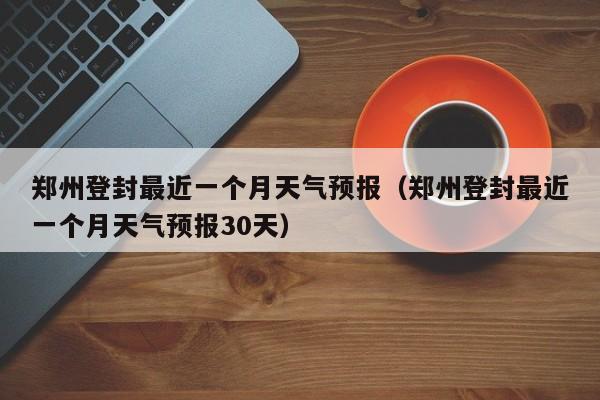 郑州登封最近一个月天气预报(郑州登封最近一个月天气预报30天)