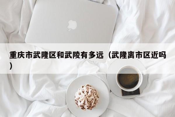 重庆市武隆区和武陵有多远(武隆离市区近吗)