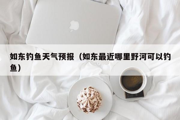如东钓鱼天气预报(如东最近哪里野河可以钓鱼)
