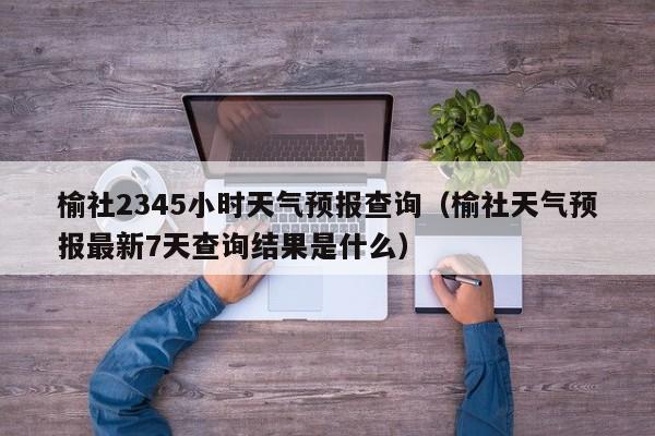 榆社2345小时天气预报查询(榆社天气预报最新7天查询结果是什么)