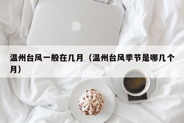 温州台风一般在几月(温州台风季节是哪几个月)