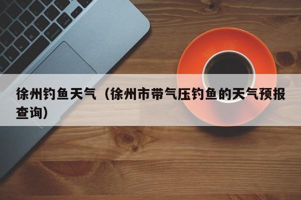 徐州钓鱼天气(徐州市带气压钓鱼的天气预报查询)