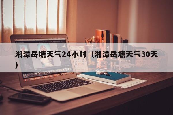 湘潭岳塘天气24小时(湘潭岳塘天气30天)
