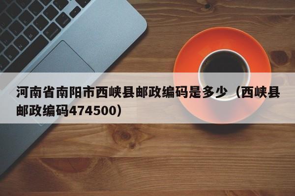 河南省南阳市西峡县邮政编码是多少(西峡县邮政编码474500)