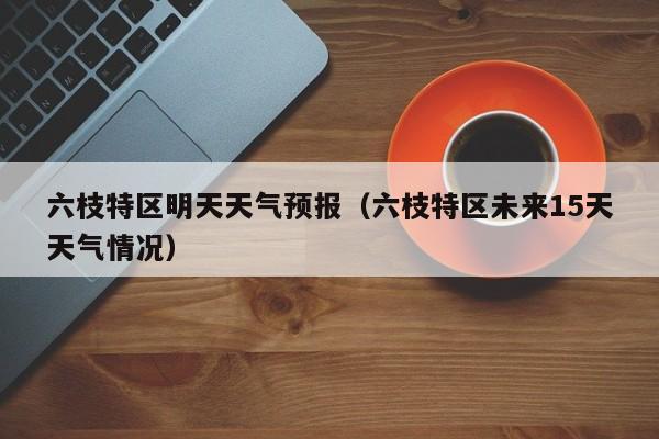 六枝特区明天天气预报(六枝特区未来15天天气情况)