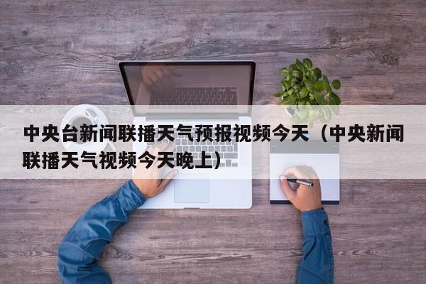 中央台新闻联播天气预报视频今天(中央新闻联播天气视频今天晚上)