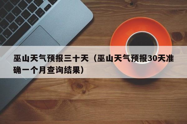 巫山天气预报三十天(巫山天气预报30天准确一个月查询结果)