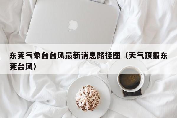 东莞气象台台风最新消息路径图(天气预报东莞台风)