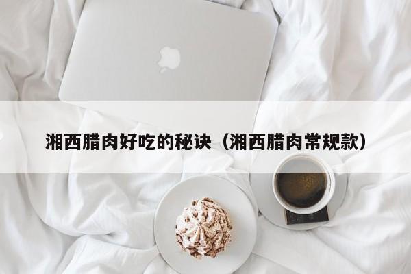 湘西腊肉好吃的秘诀(湘西腊肉常规款)