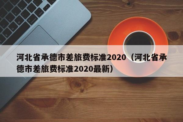 河北省承德市差旅费标准2020(河北省承德市差旅费标准2020最新)