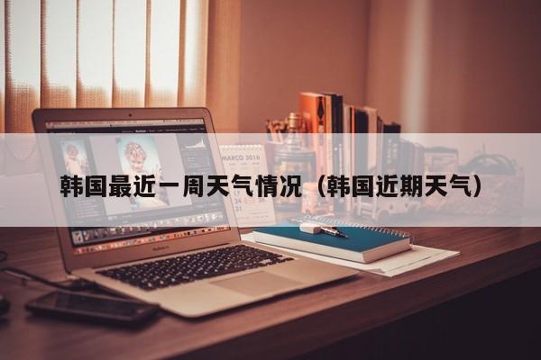 韩国最近一周天气情况(韩国近期天气)