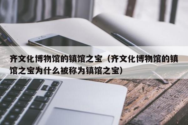 齐文化博物馆的镇馆之宝(齐文化博物馆的镇馆之宝为什么被称为镇馆之宝)