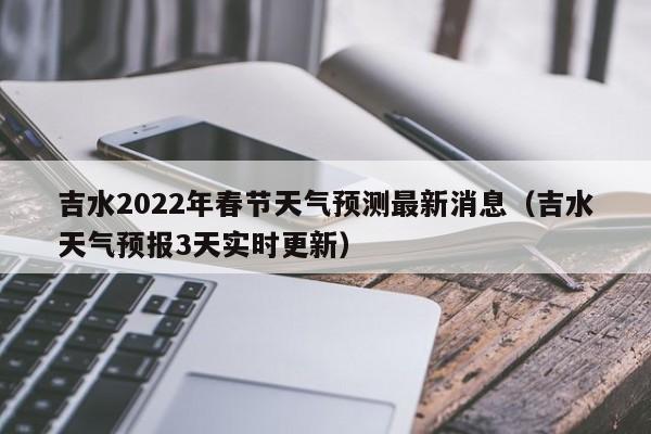 吉水2022年春节天气预测最新消息(吉水天气预报3天实时更新)