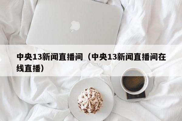 中央13新闻直播间(中央13新闻直播间在线直播)