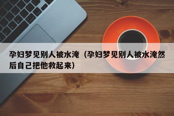 孕妇梦见别人被水淹(孕妇梦见别人被水淹然后自己把他救起来)
