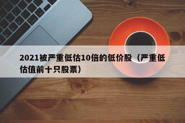 2021被严重低估10倍的低价股(严重低估值前十只股票)
