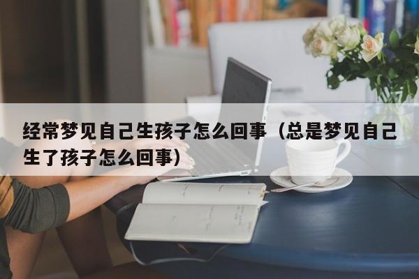 经常梦见自己生孩子怎么回事(总是梦见自己生了孩子怎么回事)