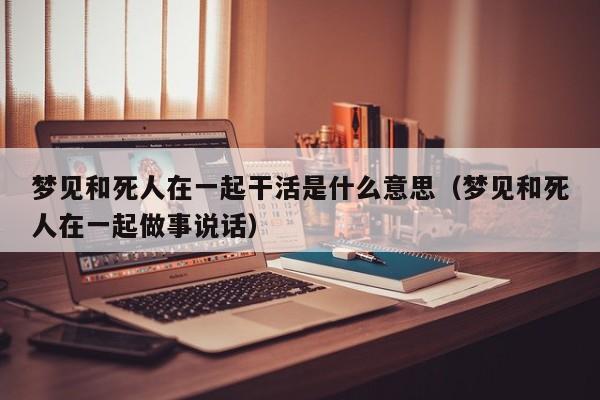梦见和死人在一起干活是什么意思(梦见和死人在一起做事说话)