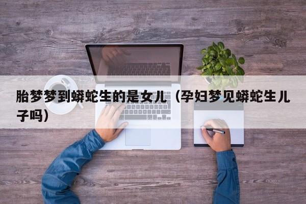 胎梦梦到蟒蛇生的是女儿(孕妇梦见蟒蛇生儿子吗)