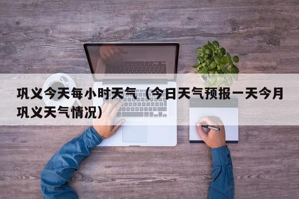 巩义今天每小时天气(今日天气预报一天今月巩义天气情况)