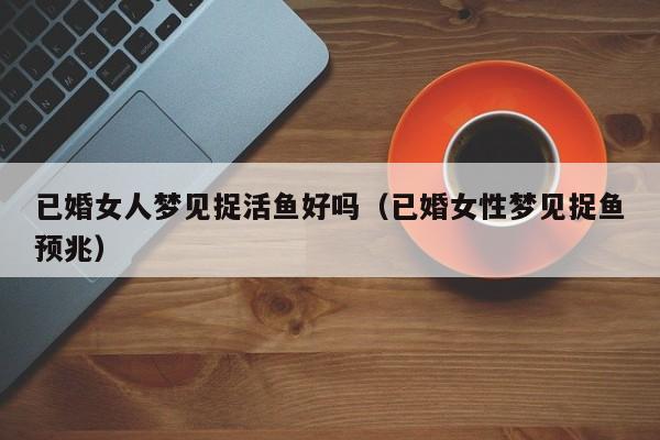 已婚女人梦见捉活鱼好吗(已婚女性梦见捉鱼预兆)