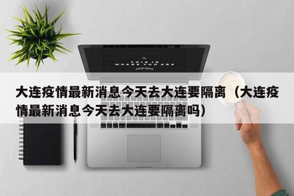 大连疫情最新消息今天去大连要隔离(大连疫情最新消息今天去大连要隔离吗)