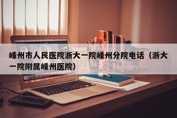 嵊州市人民医院浙大一院嵊州分院电话(浙大一院附属嵊州医院)