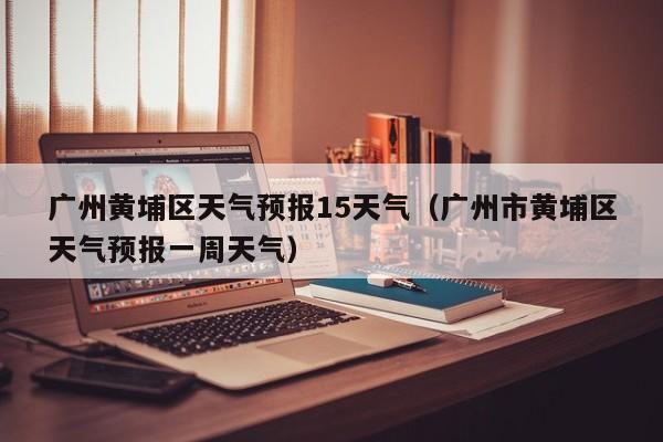 广州黄埔区天气预报15天气(广州市黄埔区天气预报一周天气)