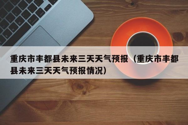 重庆市丰都县未来三天天气预报(重庆市丰都县未来三天天气预报情况)