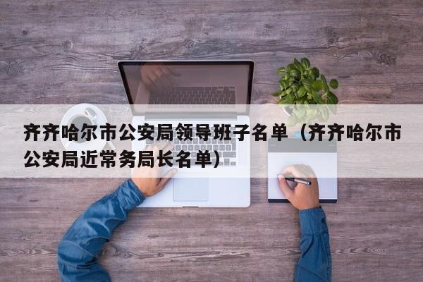 齐齐哈尔市公安局领导班子名单(齐齐哈尔市公安局近常务局长名单)