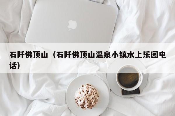 石阡佛顶山(石阡佛顶山温泉小镇水上乐园电话)